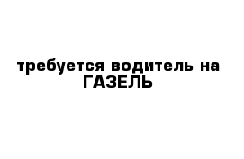 требуется водитель на ГАЗЕЛЬ